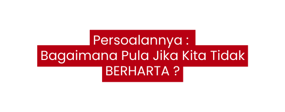 Persoalannya Bagaimana Pula Jika Kita Tidak BERHARTA